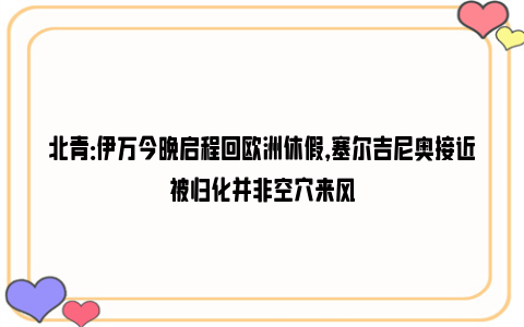 北青：伊万今晚启程回欧洲休假，塞尔吉尼奥接近被归化并非空穴来风