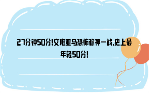 27分钟50分！文班亚马恐怖称神一战，史上最年轻50分！