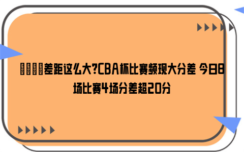 👀差距这么大？CBA杯比赛频现大分差 今日8场比赛4场分差超20分