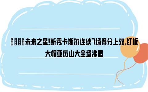 🌟未来之星！新秀卡斯尔连续7场得分上双，钉板大帽亚历山大全场沸腾