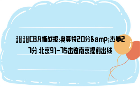 🏀CBA杯战报：奥莫特20分&杰曼27分 北京91-75击败南京提前出线