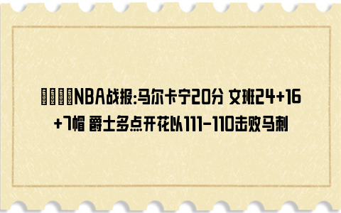 🏀NBA战报：马尔卡宁20分 文班24+16+7帽 爵士多点开花以111-110击败马刺