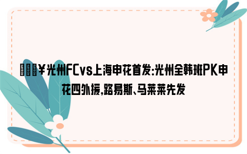 🔥光州FCvs上海申花首发：光州全韩班PK申花四外援，路易斯、马莱莱先发