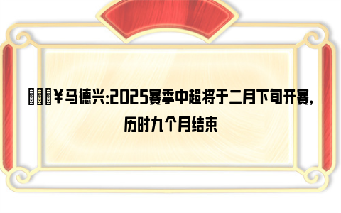 💥马德兴：2025赛季中超将于二月下旬开赛，历时九个月结束