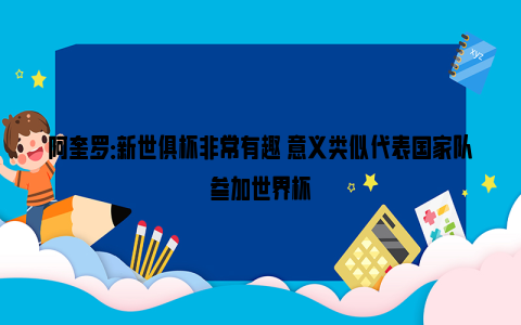 阿奎罗：新世俱杯非常有趣 意义类似代表国家队参加世界杯