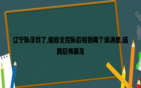 辽宁队没戏了，惨败北控队后收到两个坏消息，杨鸣后悔莫及