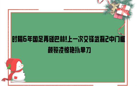 时隔6年国足再碰巴林！上一次交锋武磊2中门框 颜骏凌惊艳扑单刀