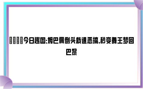 😂今日趣图：姆巴佩倒头栽遭恶搞，秒变舞王梦回巴黎