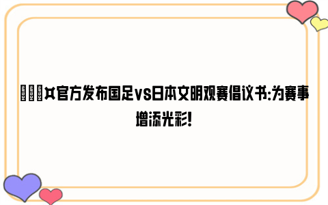 🎤官方发布国足vs日本文明观赛倡议书：为赛事增添光彩！