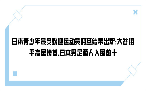 日本青少年最受欢迎运动员调查结果出炉：大谷翔平高居榜首，日本男足两人入围前十