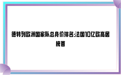 德转列欧洲国家队总身价排名：法国10亿欧高居榜首