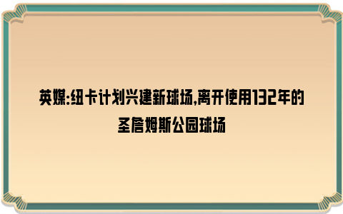 英媒：纽卡计划兴建新球场，离开使用132年的圣詹姆斯公园球场