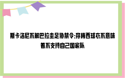 斯卡洛尼不解巴拉圭足协禁令：穿梅西球衣不意味着不支持自己国家队