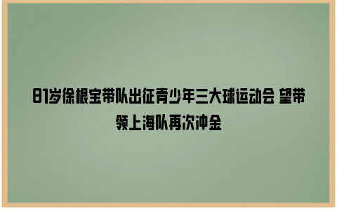 81岁徐根宝带队出征青少年三大球运动会 望带领上海队再次冲金