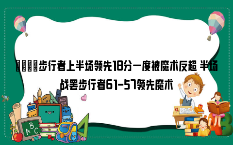 🙊步行者上半场领先18分一度被魔术反超 半场战罢步行者61-57领先魔术