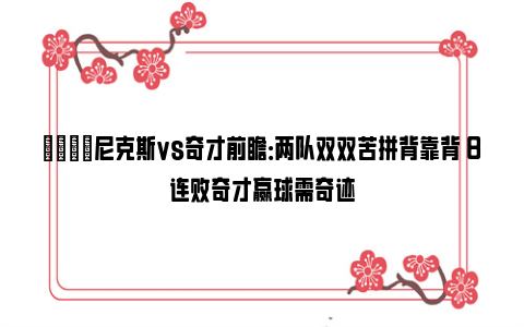 🏀尼克斯vs奇才前瞻：两队双双苦拼背靠背 8连败奇才赢球需奇迹