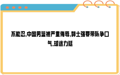 不能忍，中国男篮被严重侮辱，郭士强要带队争口气，球迷力挺