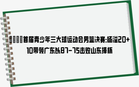 🌟首届青少年三大球运动会男篮决赛：杨溢20+10带领广东以87-75击败山东捧杯