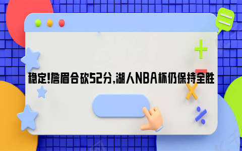 稳定！詹眉合砍52分，湖人NBA杯仍保持全胜