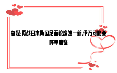 鲁媒：再战日本队国足面貌焕然一新，伊万可能变阵单前锋