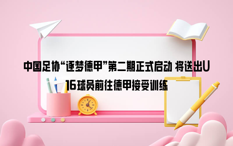 中国足协“逐梦德甲”第二期正式启动 将送出U16球员前往德甲接受训练