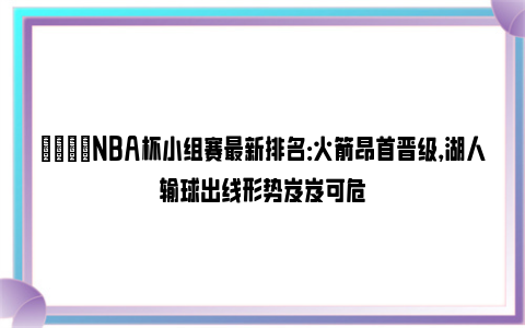 🌟NBA杯小组赛最新排名：火箭昂首晋级，湖人输球出线形势岌岌可危