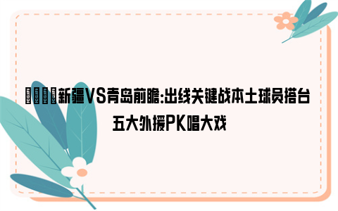 🏀新疆VS青岛前瞻：出线关键战本土球员搭台 五大外援PK唱大戏