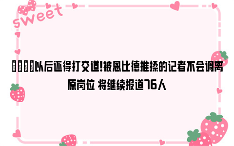 😂以后还得打交道！被恩比德推搡的记者不会调离原岗位 将继续报道76人