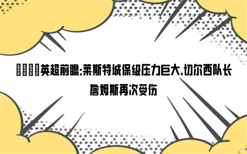 👀英超前瞻：莱斯特城保级压力巨大，切尔西队长詹姆斯再次受伤