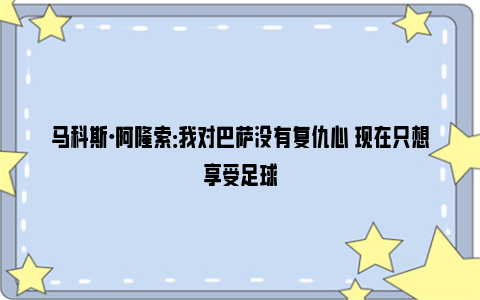 马科斯·阿隆索：我对巴萨没有复仇心 现在只想享受足球