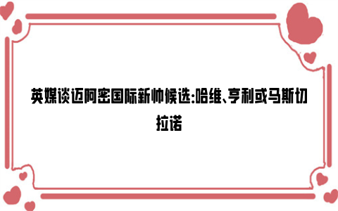 英媒谈迈阿密国际新帅候选：哈维、亨利或马斯切拉诺