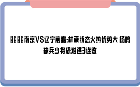 🏀南京VS辽宁前瞻：林葳状态火热优势大 杨鸣缺兵少将恐难逃3连败