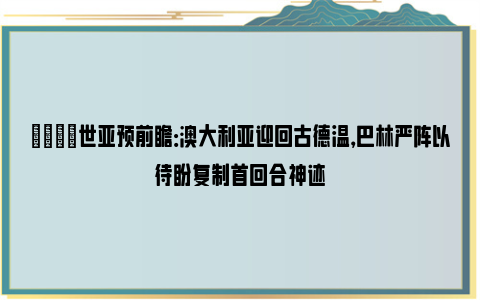 👀世亚预前瞻：澳大利亚迎回古德温，巴林严阵以待盼复制首回合神迹