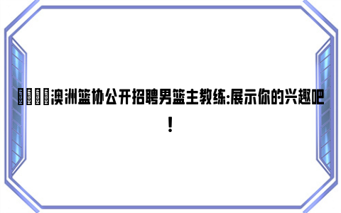 🌟澳洲篮协公开招聘男篮主教练：展示你的兴趣吧！