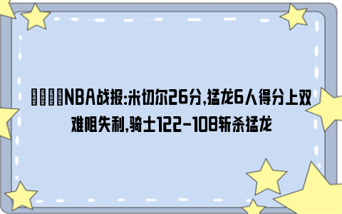 🏀NBA战报：米切尔26分，猛龙6人得分上双难阻失利，骑士122-108斩杀猛龙