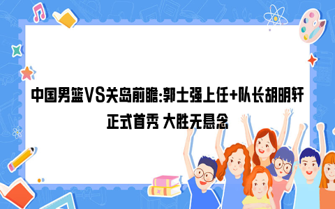 中国男篮VS关岛前瞻：郭士强上任+队长胡明轩正式首秀 大胜无悬念