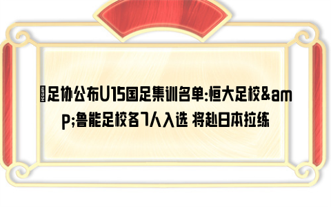 ✅足协公布U15国足集训名单：恒大足校&鲁能足校各7人入选 将赴日本拉练