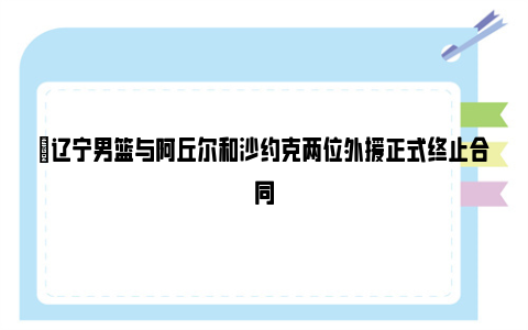 ✅辽宁男篮与阿丘尔和沙约克两位外援正式终止合同