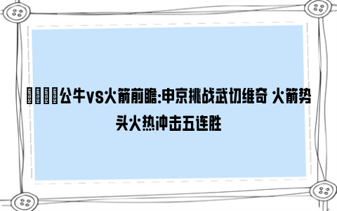 🏀公牛vs火箭前瞻：申京挑战武切维奇 火箭势头火热冲击五连胜