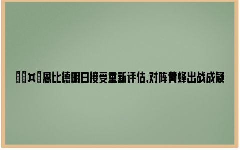 🤕恩比德明日接受重新评估，对阵黄蜂出战成疑