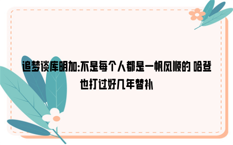 追梦谈库明加：不是每个人都是一帆风顺的 哈登也打过好几年替补