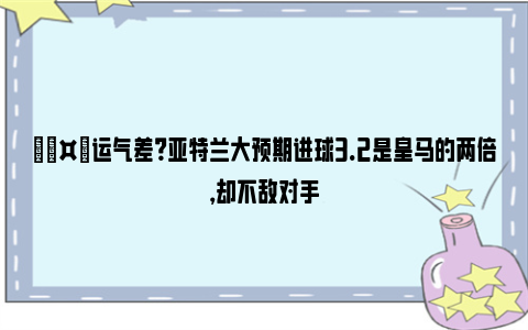 🤔运气差？亚特兰大预期进球3.2是皇马的两倍，却不敌对手