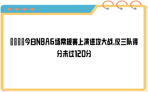 👀今日NBA6场常规赛上演进攻大战，仅三队得分未过120分