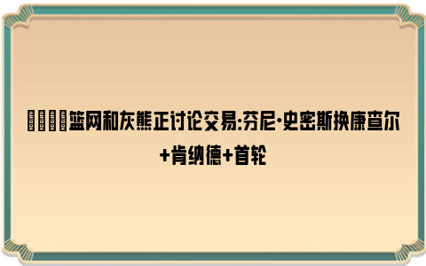 😉篮网和灰熊正讨论交易：芬尼·史密斯换康查尔+肯纳德+首轮