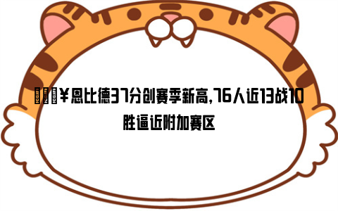 🔥恩比德37分创赛季新高，76人近13战10胜逼近附加赛区