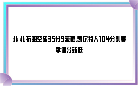 😖布朗空砍35分9篮板，凯尔特人104分创赛季得分新低