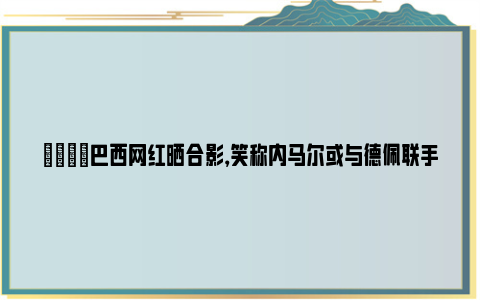 👀巴西网红晒合影，笑称内马尔或与德佩联手