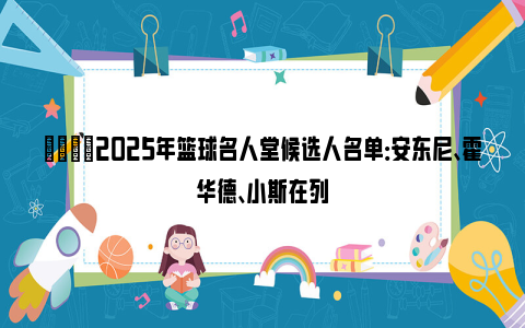 🌟2025年篮球名人堂候选人名单：安东尼、霍华德、小斯在列