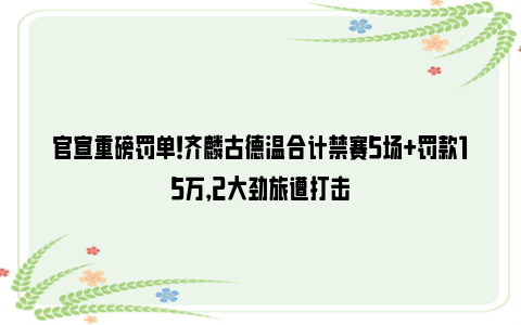 官宣重磅罚单！齐麟古德温合计禁赛5场+罚款15万，2大劲旅遭打击