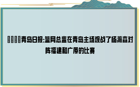 👀青岛日报：篮网总监在青岛主场观战了杨瀚森对阵福建和广厦的比赛